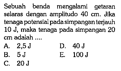 Sebuah benda mengalami getaran selaras dengan amplitudo 40 cm. Jika tenaga potensial pada simpangan terjauh 10 J, maka tenaga pada simpangan 20 cm adalah ....