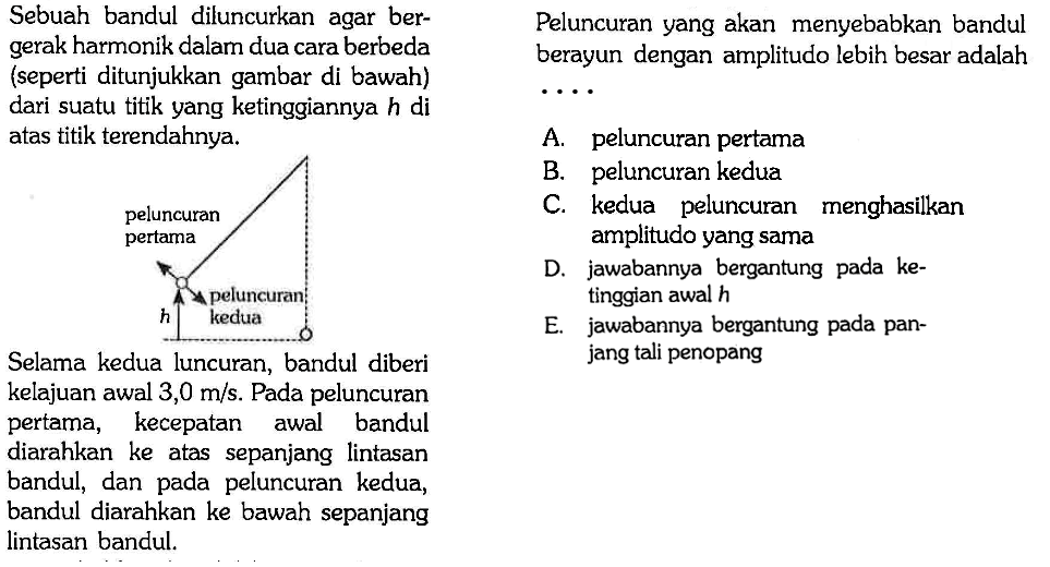 Sebuah bandul diluncurkan agar bergerak harmonik dalam dua cara berbeda (seperti ditunjukkan gambar di bawah) dari suatu titik yang ketinggiannya h di atas titik terendahnya.
peluncuran pertama 
h peluncuran kedua
Selama kedua luncuran, bandul diberi kelajuan awal 3,0 m/s. Pada peluncuran pertama, kecepatan awal bandul diarahkan ke atas sepanjang lintasan bandul, dan pada peluncuran kedua, bandul diarahkan ke bawah sepanjang lintasan bandul.
Peluncuran yang akan menyebabkan bandul berayun dengan amplitudo lebih besar adalah...