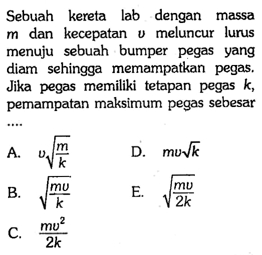 Sebuah kereta lab dengan massa  m  dan kecepatan  v  meluncur lurus menuju sebuah bumper pegas yang diam sehingga memampatkan pegas. Jika pegas memiliki tetapan pegas  k , pemampatan maksimum pegas sebesar
