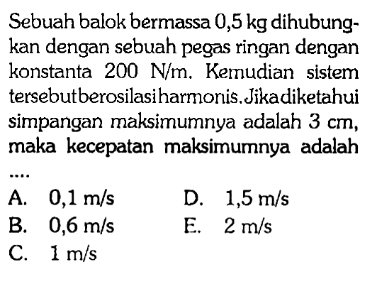 Sebuah balok bermassa 0,5 kg dihubungkan dengan sebuah pegas ringan dengan konstanta 200 N/m. Kemudian sistem tersebutberosilasiharmonis. Jikadiketahui simpangan maksimumnya adalah 3 cm, maka kecepatan maksimumnya adalah