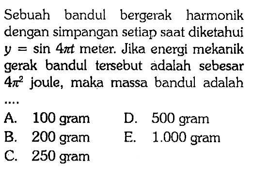 Sebuah bandul bergerak harmonik dengan simpangan setiap saat diketahui y = sin 4pi t  meter. Jika energi mekanik gerak bandul tersebut adalah sebesar 4pi^2 joule, maka massa bandul adalah...