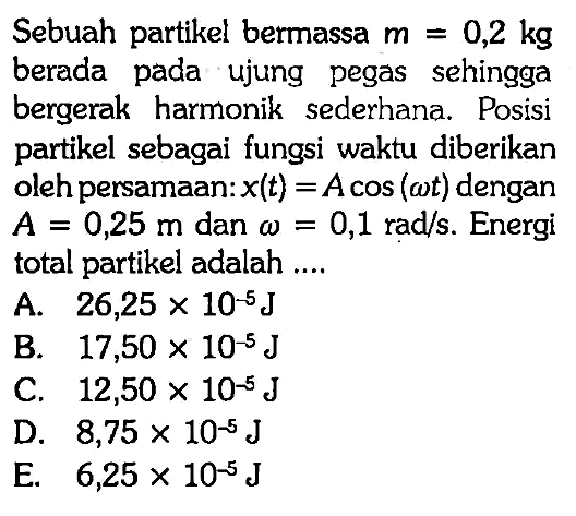 Sebuah partikel bermassa m=0,2 kg berada pada ujung pegas sehingga bergerak harmonik sederhana. Posisi partikel sebagai fungsi waktu diberikan oleh persamaan: x(t)=A cos (omega t) dengan A=0,25 m dan omega=0,1 rad/s. Energi total partikel adalah ....