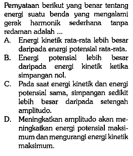 Pernyataan berikut yang benar tentang energi suatu benda yang mengalami gerak harmonik sederhana tanpa redaman adalah ...A. Energi kinetik rata-rata lebih besar daripada energi potensial rata-rata.B. Energi potensial lebih besar daripada energi kinetik ketika simpangan nol.C. Pada saat energi kinetik dan energi potensial sama, simpangan sedikit lebih besar daripada setengah amplitudo.D. Meningkatkan amplitudo akan meningkatkan energi potensial maksimum dan mengurangi energi kinetik maksimum.