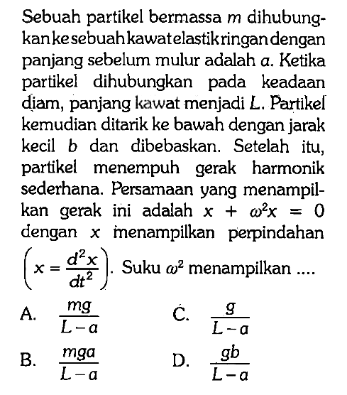 Sebuah partikel bermassa m dihubungkan ke sebuah kawat elastik ringan dengan panjang sebelum mulur adalah a. Ketika partikel dihubungkan pada keadaan diam, panjang kawat menjadi L. Partikel kemudian ditarik ke bawah dengan jarak kecil b dan dibebaskan. Setelah itu, partikel menempuh gerak harmonik sederhana. Persamaan yang menampilkan gerak ini adalah x + omega^2 x=0 dengan x menampilkan perpindahan (x=(d^2 x)/(d t^2)). Suku omega^2 menampilkan ....