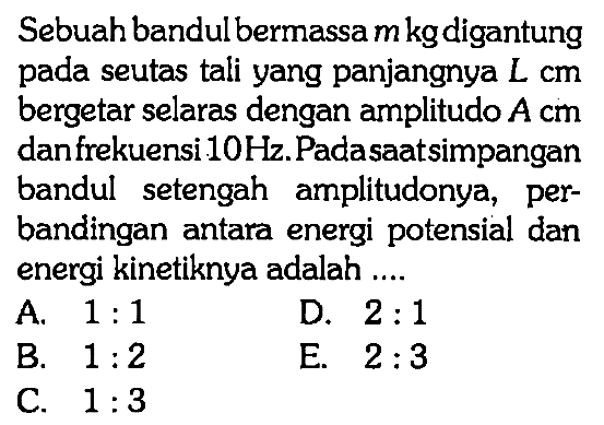 Sebuah bandul bermassa m kg digantung pada seutas tali yang panjangnya L cm bergetar selaras dengan amplitudo A cm dan frekuensi 10 Hz. Padasaatsimpangan bandul setengah amplitudonya, perbandingan antara energi potensial dan energi kinetiknya adalah....