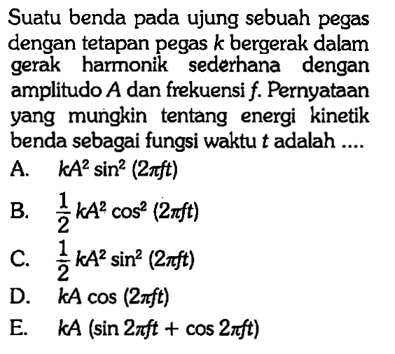 Suatu benda pada ujung sebuah pegas dengan tetapan pegas k bergerak dalam gerak harmonik sederhana dengan amplitudo A dan frekuensi f. Pernyataan yang mungkin tentang energi kinetik benda sebagai fungsi waktu t adalah ....
