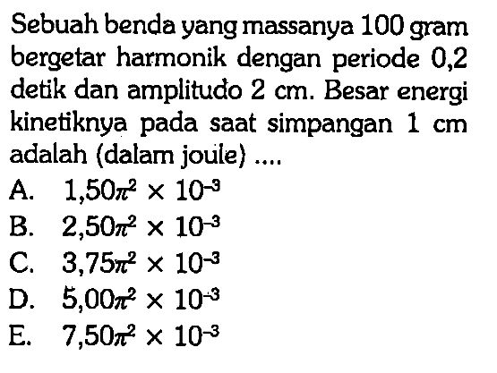 Sebuah benda yang massanya 100 gram bergetar harmonik dengan periode 0,2 detik dan amplitudo  2 cm. Besar energi kinetiknya pada saat simpangan  1 cm adalah (dalam joule) ....