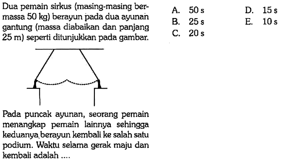 Dua pemain sirkus (masing-masing bermassa 50 kg) berayun pada dua ayunan gantung (massa diabaikan dan panjang 25 m) seperti ditunjukkan pada gambar. Pada puncak ayunan, seorang pemain menangkap pemain lainnya sehingga keduanya berayun kembali ke salah satu podium. Waktu selama gerak maju dan kembali adalah ....