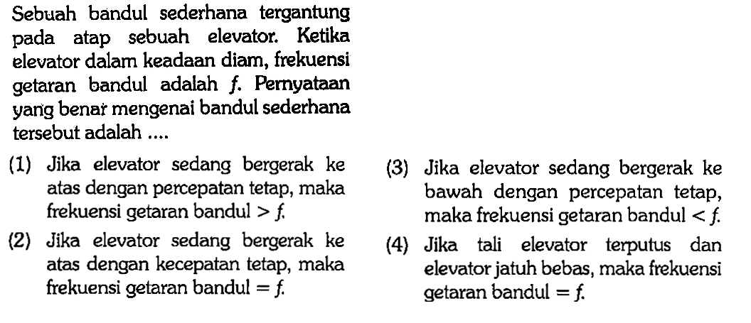 Sebuah bandul sederhana tergantung pada atap sebuah elevator. Ketika elevator dalam keadaan diam, frekuensi getaran bandul adalah f. Pernyataan yang benar mengenai bandul sederhana tersebut adalah .... (1) Jika elevator sedang bergerak ke atas dengan percepatan tetap, maka frekuensi getaran bandul >f. (2) Jika elevator sedang bergerak ke atas dengan kecepatan tetap, maka frekuensi getaran bandul =f. (3) Jika elevator sedang bergerak ke bawah dengan percepatan tetap, maka frekuensi getaran bandul <f. (4) Jika tali elevator terputus dan elevator jatuh bebas, maka frekuensi getaran bandul =f. 