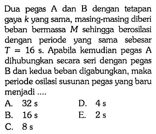 Dua pegas A dan B dengan tetapan gaya  k  yang sama, masing-masing diberi beban bermassa  M  sehingga berosilasi dengan periode yang sama sebesar  T=16 s . Apabila kemudian pegas  A  dihubungkan secara seri dengan pegas B dan kedua beban digabungkan, maka periode osilasi susunan pegas yang baru menjadi ....