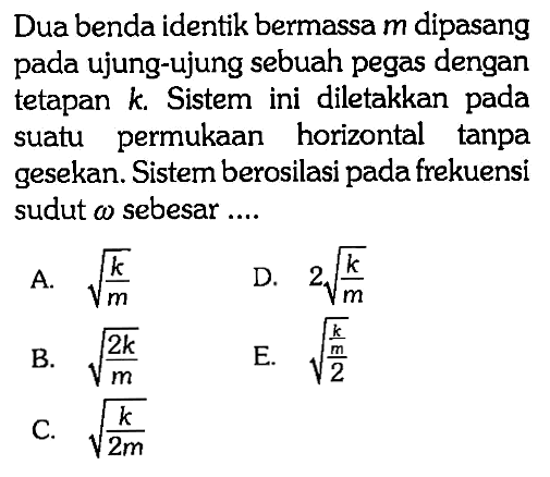 Dua benda identik bermassa m dipasang pada ujung-ujung sebuah pegas dengan tetapan k. Sistem ini diletakkan pada suatu permukaan horizontal tanpa gesekan. Sistem berosilasi pada frekuensi sudut w sebesar ....