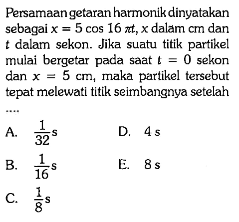 Persamaan getaran harmonik dinyatakan sebagai x=5cos(16pi t), x dalam cm dan t dalam sekon. Jika suatu titik partikel mulai bergetar pada saat t=0 sekon dan x=5 cm, maka partikel tersebut tepat melewati titik seimbangnya setelah....