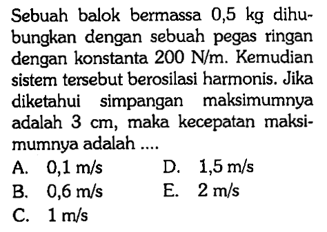 Sebuah balok bermassa 0,5 kg dihubungkan dengan sebuah pegas ringan dengan konstanta 200 N/m. Kemudian sistem tersebut berosilasi harmonis. Jika diketahui simpangan maksimumnya adalah 3 cm, maka kecepatan maksimumnya adalah ....