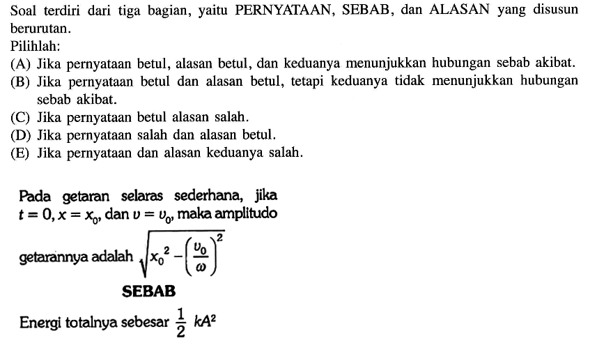 Soal terdiri dari tiga bagian, yaitu PERNYATAAN, SEBAB, dan ALASAN yang disusun berurutan. 
Pilihlah: 
(A) Jika pernyataan betul, alasan betul, dan keduanya menunjukkan hubungan sebab akibat. 
(B) Jika pernyataan betul dan alasan betul, tetapi keduanya tidak menunjukkan hubungan sebab akibat. 
(C) Jika pernyataan betul alasan salah. 
(D) Jika pernyataan salah dan alasan betul. 
(E) Jika pernyataan dan alasan keduanya salah. 
Pada getaran selaras sederhana, jika  t=0, x=x0, dan  v=v0, maka amplitudo getarannya adalah akar(x0^2-(v0/omega)^2) 
SEBAB 
Energi totalnya sebesar 1/2 k A^2