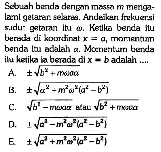 Sebuah benda dengan massa m mengalami getaran selaras. Andaikan frekuensi sudut getaran itu omega. Ketika benda itu berada di koordinat x = a, momentum benda itu adalah alpha. Momentum benda itu ketika ia berada di  x = b adalah....