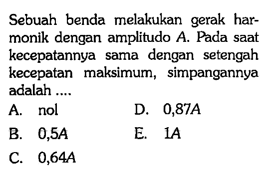 Sebuah benda melakukan gerak harmonik dengan amplitudo  A . Pada saat kecepatannya sama dengan setengah kecepatan maksimum, simpangannya adalah ....A. nolD.  0,87 A B.  0,5 A E.  1 A C.  0,64 A 