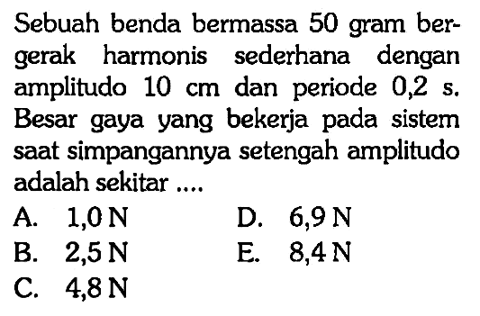 Sebuah benda bermassa 50 gram bergerak harmonis sederhana dengan amplitudo 10 cm dan periode 0,2 s. Besar gaya yang bekerja pada sistem saat simpangannya setengah amplitudo adalah sekitar....