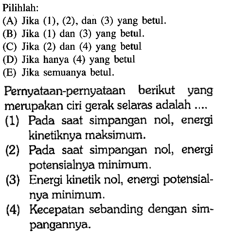 Pilihlah: (A) Jika (1), (2), dan (3) yang betul. (B) Jika (1) dan (3) yang betul. (C) Jika (2) dan (4) yang betul (D) Jika hanya (4) yang betul (E) Jika semuanya betul. Pernyataan-pernyataan berikut yang merupakan ciri gerak selaras adalah .... (1) Pada saat simpangan nol, energi kinetiknya maksimum. (2) Pada saat simpangan nol, energi potensialnya minimum. (3) Energi kinetik nol, energi potensialnya minimum. (4) Kecepatan sebanding dengan simpangannya. 