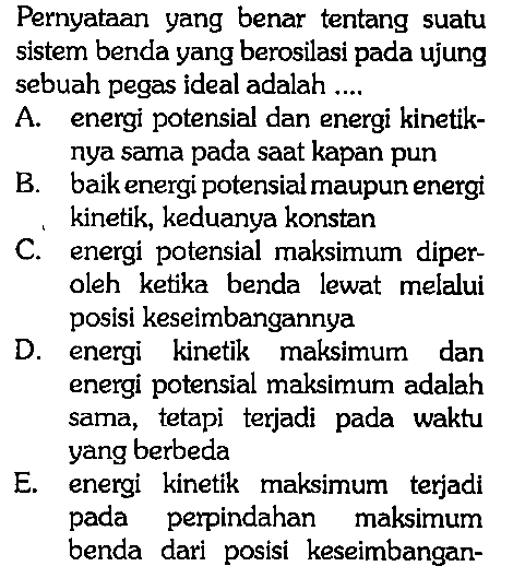 Pernyataan yang benar tentang suatu sistem benda yang berosilasi pada ujung sebuah pegas ideal adalah ....A. energi potensial dan energi kinetiknya sama pada saat kapan punB. baik energi potensial maupun energi kinetik, keduanya konstanC. energi potensial maksimum diperoleh ketika benda lewat melalui posisi keseimbangannyaD. energi kinetik maksimum dan energi potensial maksimum adalah sama, tetapi terjadi pada waktu yang berbedaE. energi kinetik maksimum terjadi pada perpindahan maksimum benda dari posisi keseimbangan-