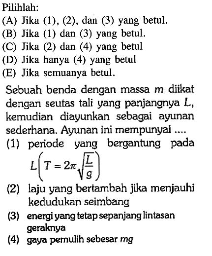 Pilihlah: (A) Jika (1), (2), dan (3) yang betul. (B) Jika (1) dan (3) yang betul. (C) Jika (2) dan (4) yang betul (D) Jika hanya (4) yang betul (E) Jika semuanya betul. Sebuah benda dengan massa  m  diikat dengan seutas tali yang panjangnya L, kemudian diayunkan sebagai ayunan sederhana. Ayunan ini mempunyai .... (1) periode yang bergantung pada L(T=2 pi akar(L/g)) (2) laju yang bertambah jika menjauhi kedudukan seimbang (3) energi yang tetap sepanjang lintasan geraknya (4) gaya pernulih sebesar mg 