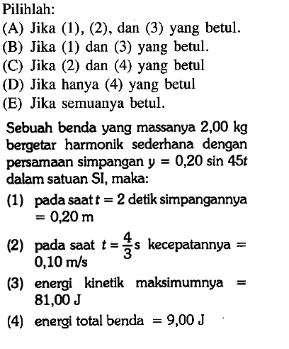 Pilihlah:(A) Jika (1), (2), dan (3) yang betul. (B) Jika (1) dan (3) yang betul. () Jika (2) dan (4) yang betul (D) Jika hanya (4) yang betul (E) Jika semuanya betul. Sebuah benda yang massanya 2,00 kg bergetar harmonik sederhana dengan persamaan simpangan y=0,20sin45t dalam satuan SI, maka:(1) pada saat t=2 detik simpangannya=0,20 m(2) pada saat t=4/3 s kecepatannya=0,10 m/s(3) energi kinetik maksimumnya=81,00 J(4) energi total benda=9,00 J