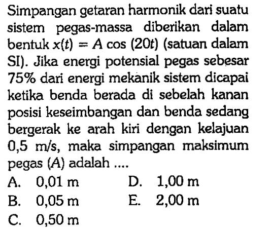 Simpangan getaran harmonik dari suatu sistem pegas-massa diberikan dalam bentuk x(t)=A cos (20 t) (satuan dalam SI). Jika energi potensial pegas sebesar 75 % dari energi mekanik sistem dicapai ketika benda berada di sebelah kanan posisi keseimbangan dan benda sedang bergerak ke arah kiri dengan kelajuan 0,5 m/s, maka simpangan maksimum pegas (A) adalah....