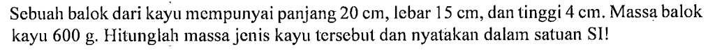 Sebuah balok dari kayu mempunyai panjang 20 cm, lebar 15 cm, dan tinggi 4 cm. Massa balok kayu 600 g. Hitunglah massa jenis kayu tersebut dan nyatakan dalam satuan SI!