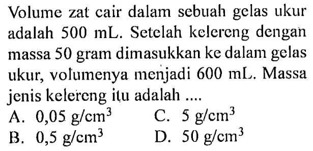 Volume zat cair dalam sebuah gelas ukur adalah 500 mL. Setelah kelereng dengan massa 50 gram dimasukkan ke dalam gelas ukur, volumenya menjadi 600 mL. Massa jenis kelereng itu adalah ....