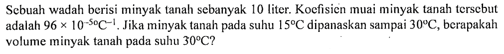 Sebuah wadah berisi minyak tanah sebanyak 10 liter. Koefisicn muai minyak tanah terscbut adalah 96 x 10^(-5) C^(-1). Jika minyak tanah pada suhu 15' C dipanaskan sampai 30 C, berapakah volume minyak tanah pada suhu 30 C?