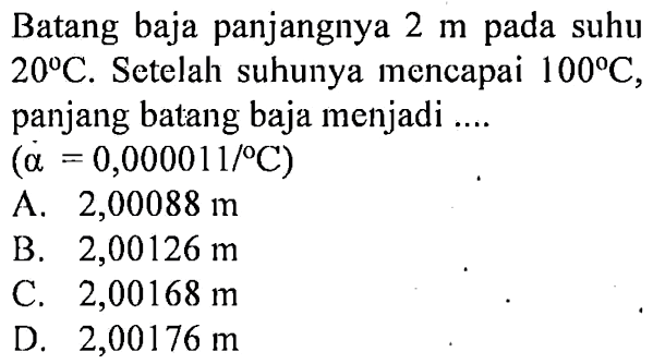 Batang baja panjangnya 2 m pada suhu 20C. Setelah suhunya mencapai 100 C. panjang batang baja menjadi (a = 0,0000 11/ C)