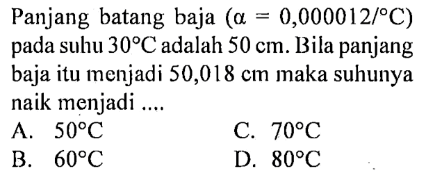 Panjang batang baja (a = 0,000012/ C) pada suhu 30 C adalah 50 cm. Bila panjang baja itu menjadi 50,018 cm maka suhunya naik menjadi