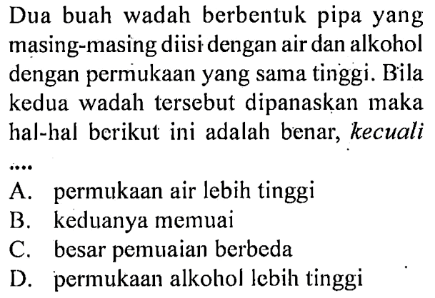 Dua buah wadah berbentuk pipa yang masing-masing diisi dengan air dan alkohol dengan permukaan yang sama tinggi. Bila kedua wadah tersebut dipanaskan maka hal-hal berikut ini adalah benar, kecuali