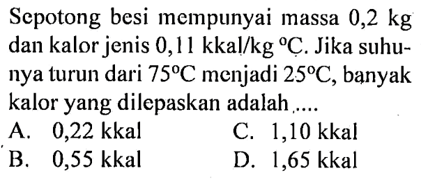 Sepotong besi mempunyai massa 0,2 kg dan kalor jenis 0,11 kkal/kg C. Jika suhunya turun dari 75 C menjadi 25 C, banyak kalor yang dilepaskan adalah ....