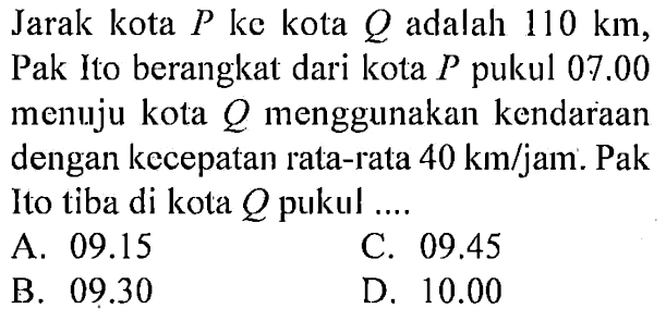 Jarak kota P ke kota Q adalah 110 km, Pak Ito berangkat dari kota P pukul 07.00 menuju kota Q menggunakan kendaraan dengan kecepatan rata-rata 40 km/jam. Pak Ito tiba di kota Q pukul ....