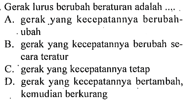 Gerak lurus berubah beraturan adalah ....A. gerak yang kecepatannya berubah- ubahB. gerak yang kecepatannya berubah secara teraturC. gerak yang kecepatannya tetapD. gerak yang kecepatannya bertambah, kemudian berkurang 