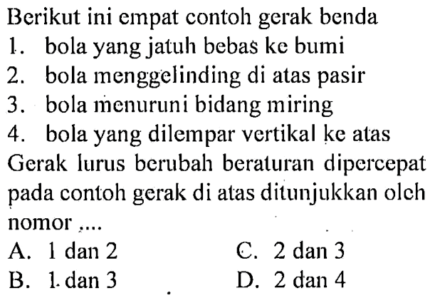 Berikut ini empat contoh gerak benda 1. bola yang jatuh bebas ke bumi 2. bola menggelinding di atas pasir 3. bola menuruni bidang miring 4. bola yang dilempar vertikal ke atas Gerak lurus berubah beraturan dipercepat pada contoh gerak di atas ditunjukkan olch nomor,... 