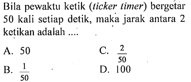 Bila pewaktu ketik (ticker timer) bergetar 50 kali setiap detik, maka jarak antara 2 ketikan adalah ....