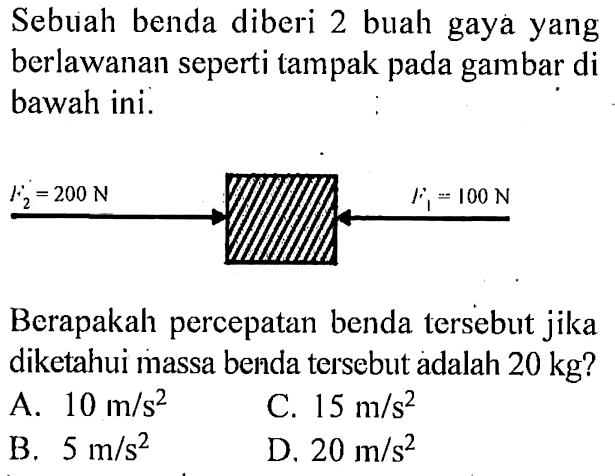 Sebuah benda diberi 2 buah gaya yang berlawanan seperti tampak pada gambar di bawah ini. F2 = 200 N F1 = 100 N Berapakah percepatan benda tersebut jika diketahui massa benda tersebut adalah 10 kg?