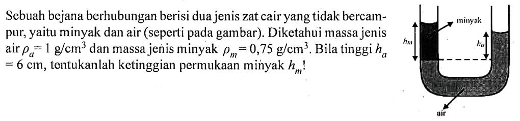Sebuah bejana berhubungan berisi dua jenis zat cair yang tidak bercampur, yaitu minyak dan air (seperti pada gambar). Diketahui massa jenis air  rho a = 1 g/cm^3 dan massa jenis minyak  rho m = 0,75 g/cm^3. Bila tinggi ha = 6 cm, tentukanlah ketinggian permukaan minyak hm ! 