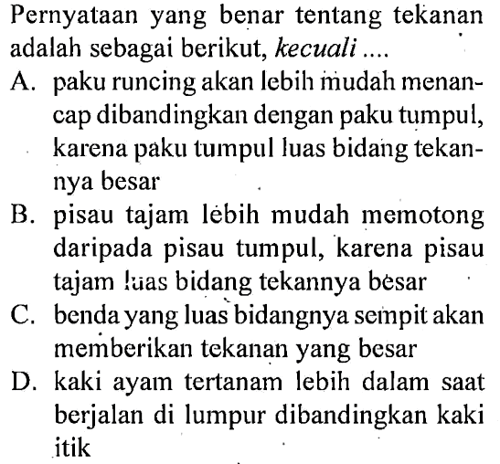 Pernyataan yang benar tentang tekanan adalah sebagai berikut, kecuali.... A. paku runcing akan lebih mudah menancap dibandingkan dengan paku tumpul, karena paku tumpul luas bidang tekannya besar B. pisau tajam lebih mudah memotong daripada pisau tumpul, karena pisau tajam lias bidang tekannya besar C. benda yang luas bidangnya sempit akan memberikan tekanan yang besar D. kaki ayam tertanam lebih dalam saat berjalan di lumpur dibandingkan kaki itik