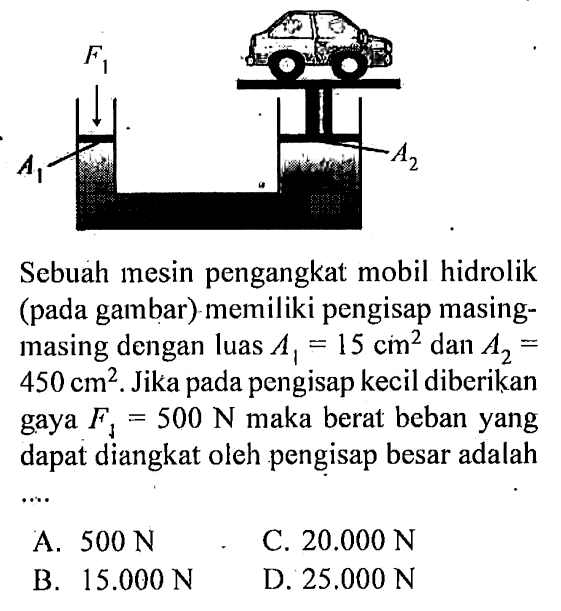 Sebuah mesin pengangkat mobil hidrolik (pada gambar) memiliki pengisap masing-masing dengan luas A1=15 cm^2 dan A2= 450 cm^2. Jika pada pengisap kecil diberikan gaya F1=500 N maka berat beban yang dapat diangkat oleh pengisap besar adalah ... 