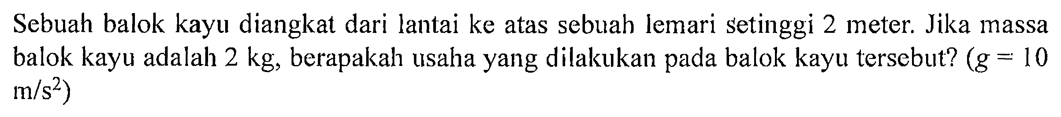 Sebuah balok kayu diangkat dari lantai ke atas sebuah lemari setinggi 2 meter. Jika massa balok kayu adalah 2 kg, berapakah usaha yang dilakukan pada balok kayu tersebut? (g = 10 m/s^2)