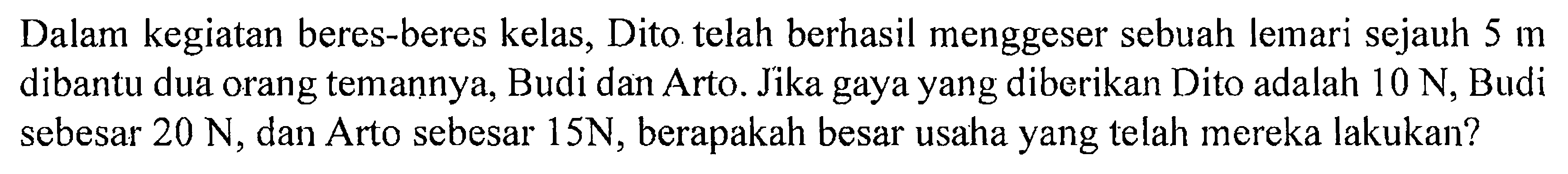 Dalam kegiatan beres-beres kelas, Dito telah berhasil menggeser sebuah lemari sejauh 5 m dibantu dua orang temannya, Budi dan Arto. Jika gaya yang diberikan Dito adalah 10 N , Budi sebesar 20 N , dan Arto sebesar 15 N , berapakah besar usaha yang telah mereka lakukan?