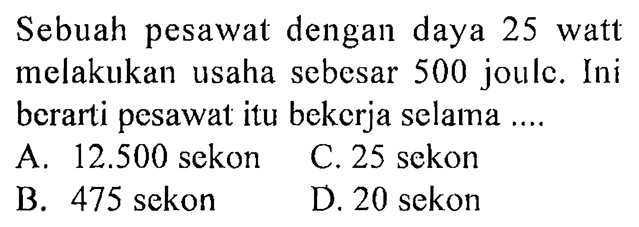 Sebuah pesawat dengan daya 25 watt melakukan usaha sebesar 500 joule. Ini berarti pesawat itu bekerja selama ....
A.  12.500  sekon
C. 25 sekon
B. 475 sekon
D. 20 sekon