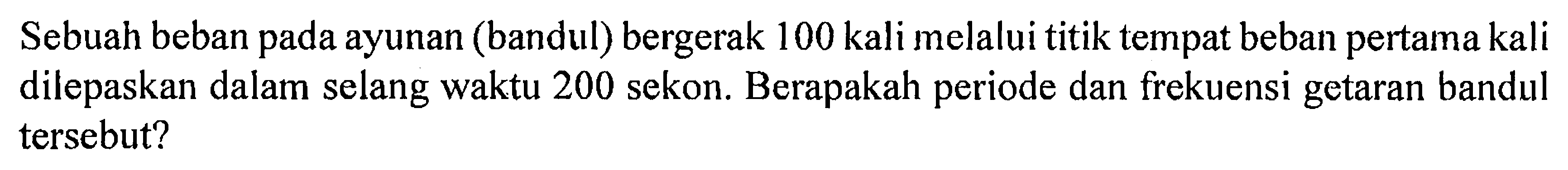 Sebuah beban pada ayunan (bandul) bergerak 100 kali melalui titik tempat beban pertama kali dilepaskan dalam selang waktu 200 sekon. Berapakah periode dan frekuensi getaran bandul tersebut?