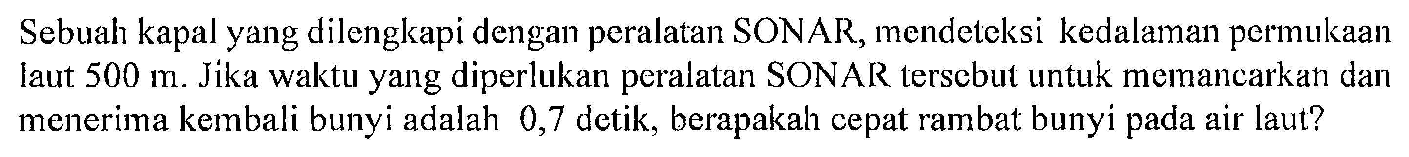 Sebuah kapal yang dilengkapi dengan peralatan SONAR, mendeteksi kedalaman permukaan laut  500 m . Jika waktu yang diperlukan peralatan SONAR tersebut untuk memancarkan dan menerima kembali bunyi adalah 0,7 detik, berapakah cepat rambat bunyi pada air laut? 