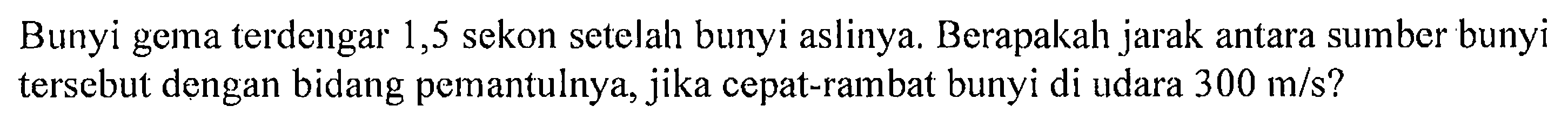 Bunyi gema terdengar 1,5 sekon setelah bunyi aslinya. Berapakah jarak antara sumber bunyi tersebut dengan bidang pemantulnya, jika cepat-rambat bunyi di udara  300 m/s ? 