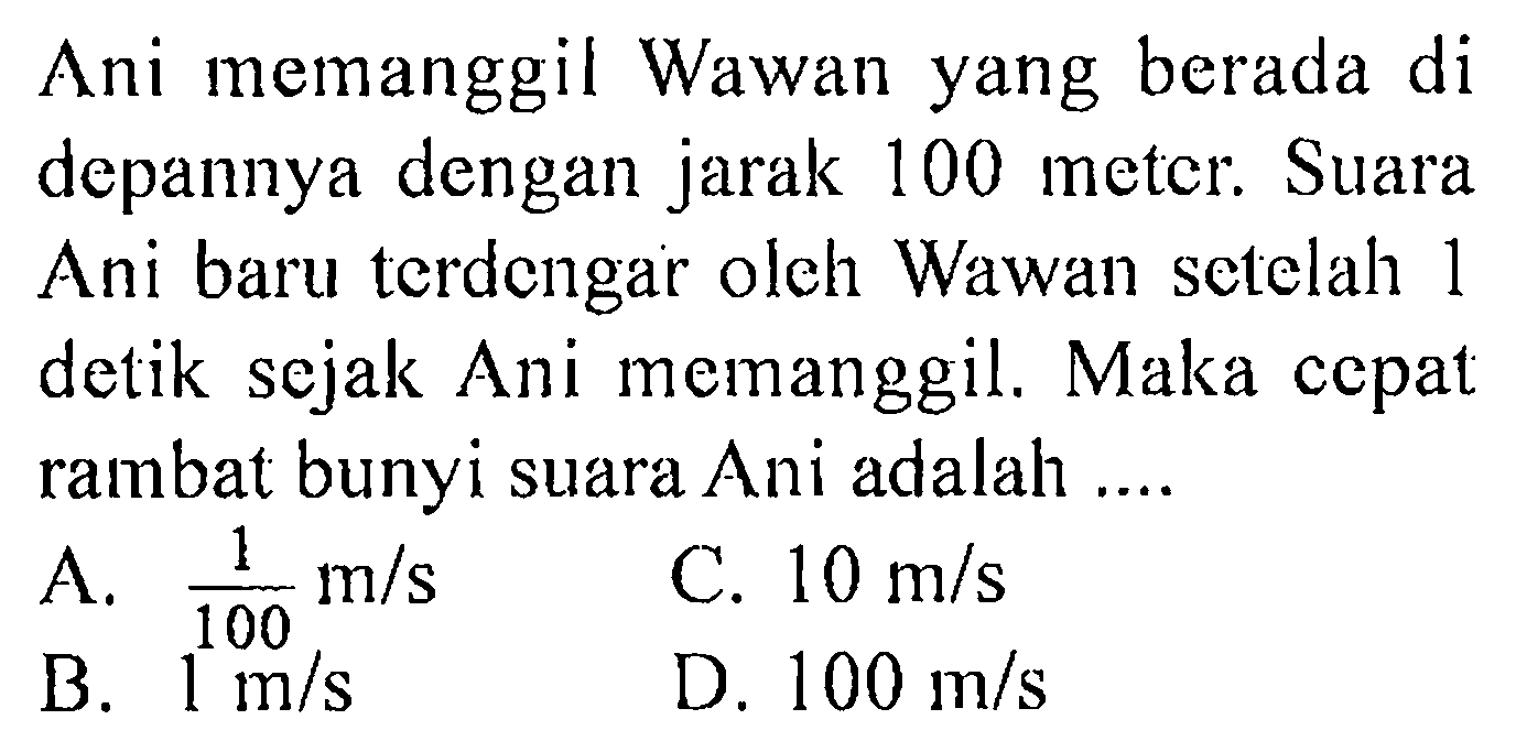 Ani memanggil Wawan yang berada di depannya dengan jarak 100 meter. Suara Ani baru terdengar oleh Wawan setelah 1 detik sejak Ani memanggil. Maka cepat rambat bunyi suara Ani adalah ....