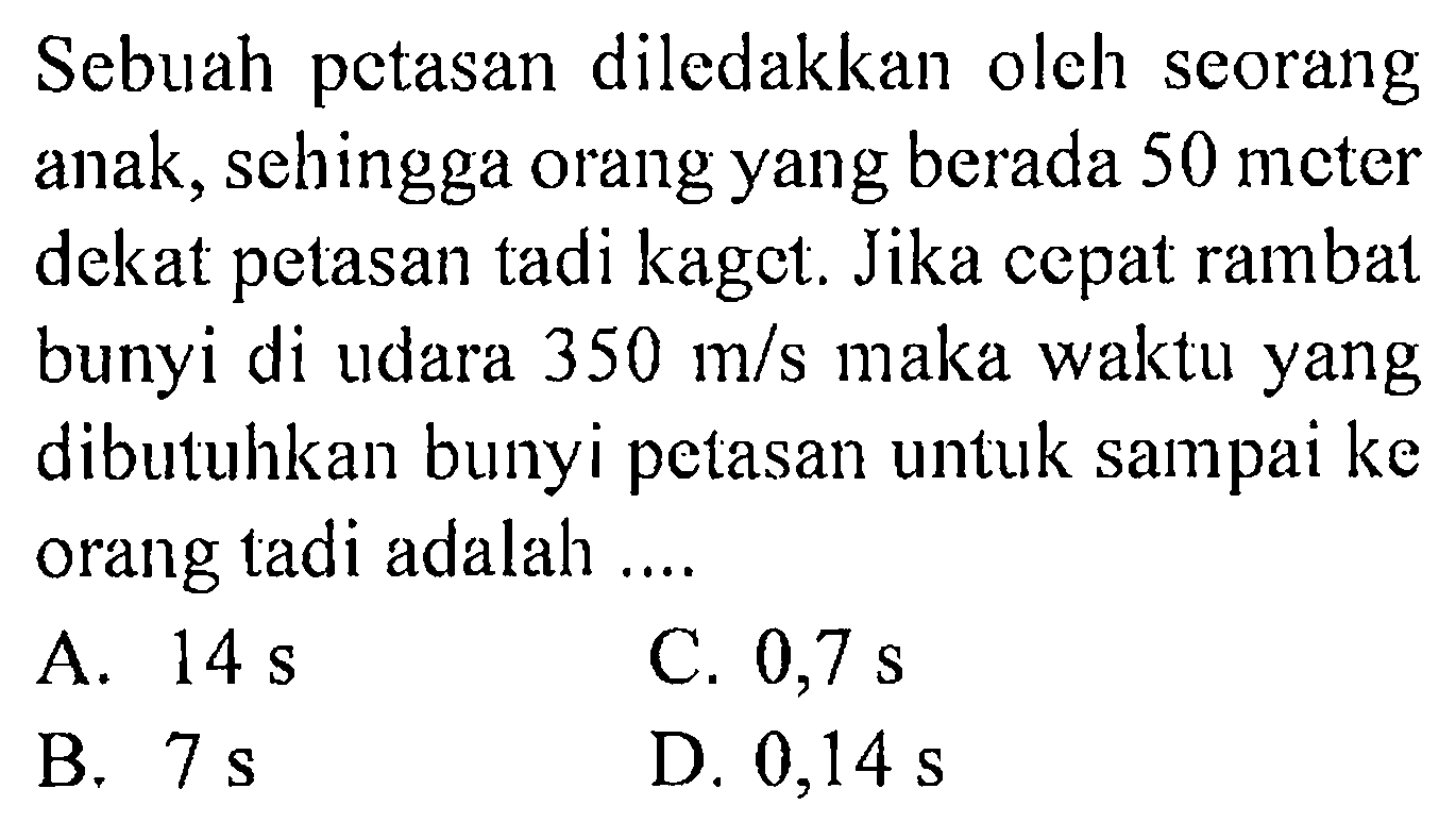 Sebuah petasan diledakkan oleh seorang anak, sehingga orang yang berada 50 meter dekat petasan tadi kaget. Jika cepat rambat bunyi di udara  350 m/s  maka waktu yang dibutuhkan bunyi petasan untuk sampai ke orang tadi adalah ....