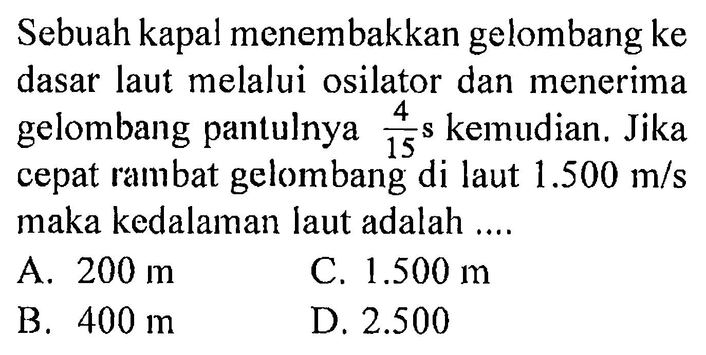 Sebuah kapal menembakkan gelombang ke dasar laut melalui osilator dan menerima gelombang pantulnya 4/15 s kemudian. Jika cepat rambat gelombang di laut 1.500 m/s maka kedalaman laut adalah ...